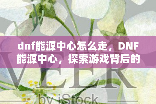 dnf能源中心怎么走，DNF能源中心，探索游戏背后的科技力量
