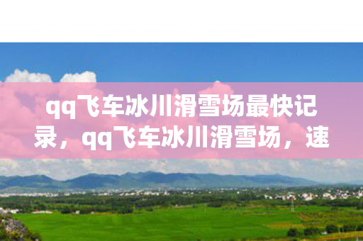 qq飞车冰川滑雪场最快记录，qq飞车冰川滑雪场，速度与激情的冰雪盛宴