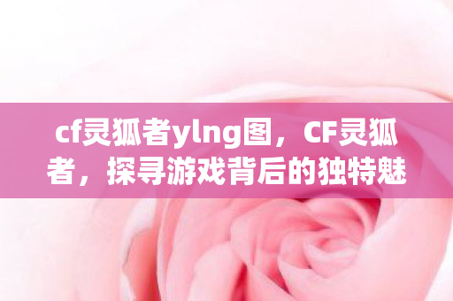 cf灵狐者ylng图，CF灵狐者，探寻游戏背后的独特魅力