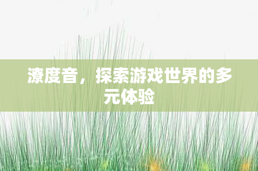 潦度音,探索游戏世界的多元体验 潦度音,探索游戏世界的多元体验