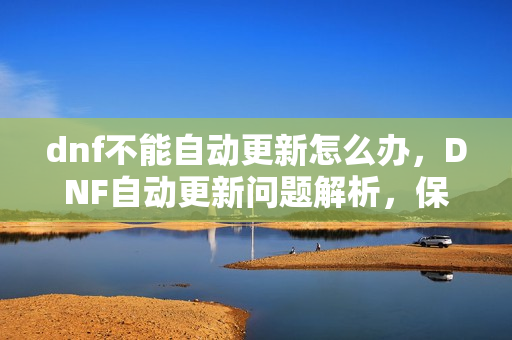 dnf不能自动更新怎么办,DNF自动更新问题解析,保障官方体验,远离更新困扰 dnf不能自动更新怎么办,DNF自动更新问题解析,保障官方体验,远离更新困扰