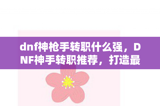 dnf神枪手转职什么强，DNF神手转职推荐，打造最强战斗力的职业选择