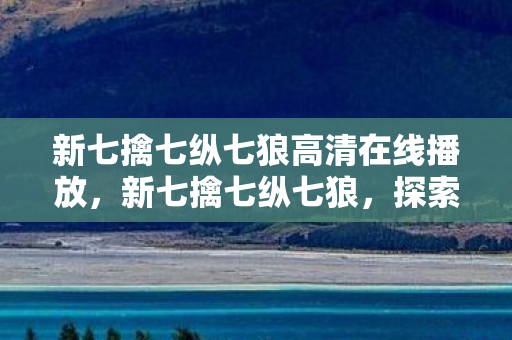 新七擒七纵七狼高清在线播放，新七擒七纵七狼，探索游戏世界的无限可能