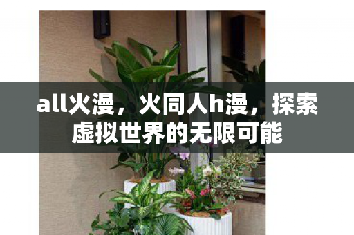 all火漫,火同人h漫,探索虚拟世界的无限可能 all火漫,火同人h漫,探索虚拟世界的无限可能