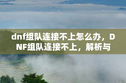 dnf组队连接不上怎么办，DNF组队连接不上，解析与解决方案