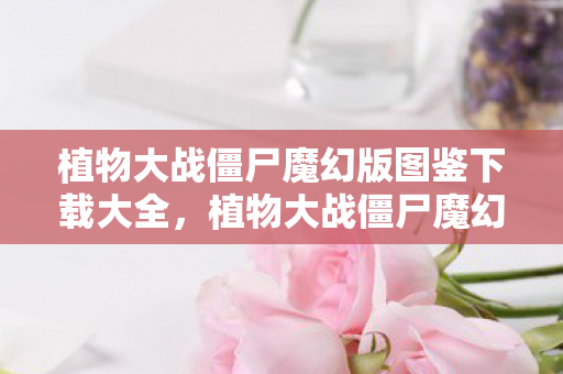 植物大战僵尸魔幻版图鉴下载大全，植物大战僵尸魔幻版图鉴，探索奇幻世界的植物与僵尸