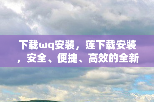 下载ωq安装,莲下载安装,安全、便捷、高效的全新体验 下载ωq安装,莲下载安装,安全、便捷、高效的全新体验