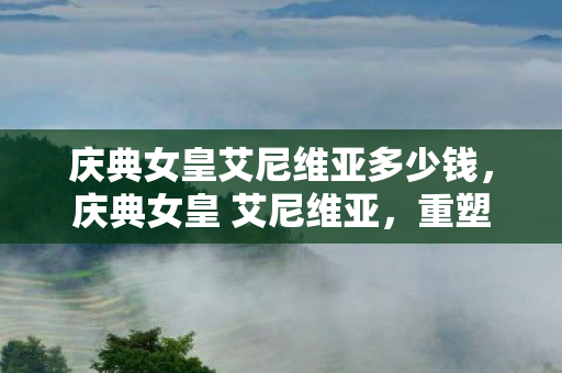 庆典女皇艾尼维亚多少钱,庆典女皇 艾尼维亚,重塑经典,庆典再续 庆典女皇艾尼维亚多少钱,庆典女皇 艾尼维亚,重塑经典,庆典再续