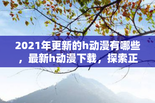 2021年更新的h动漫有哪些，最新h动漫下载，探索正版资源，享受高清观影体验