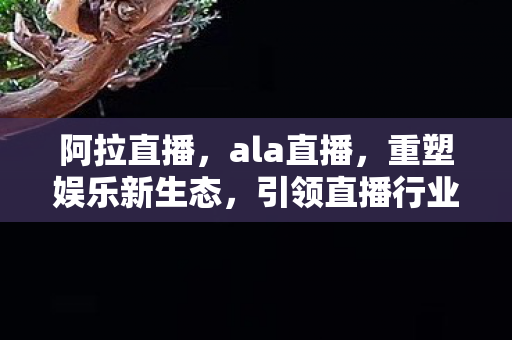 阿拉直播，ala直播，重塑娱乐新生态，引领直播行业新潮流