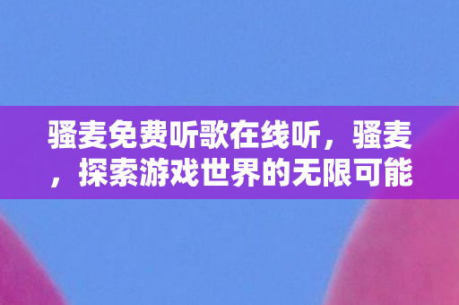 骚麦免费听歌在线听,骚麦,探索游戏世界的无限可能 骚麦免费听歌在线听,骚麦,探索游戏世界的无限可能