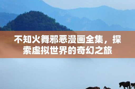不知火舞邪恶漫画全集,探索虚拟世界的奇幻之旅 不知火舞邪恶漫画全集,探索虚拟世界的奇幻之旅