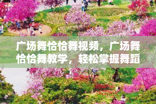 广场舞恰恰舞视频，广场舞恰恰舞教学，轻松掌握舞蹈精髓
