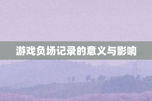 游戏负场记录的意义与影响 游戏负场记录的意义与影响