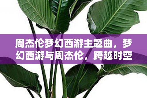 周杰伦梦幻西游主题曲，梦幻西游与周杰伦，跨越时空的旋律交汇