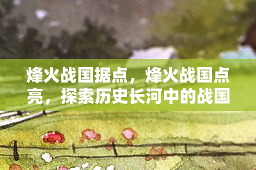 烽火战国据点，烽火战国点亮，探索历史长河中的战国烽火