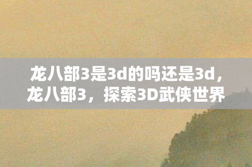 龙八部3是3d的吗还是3d,龙八部3,探索3D武侠世界的奇幻之旅 龙八部3是3d的吗还是3d,龙八部3,探索3D武侠世界的奇幻之旅
