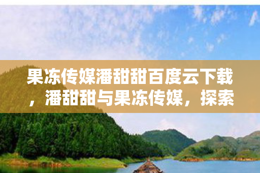 果冻传媒潘甜甜百度云下载，潘甜甜与果冻传媒，探索娱乐新风尚的甜蜜之旅