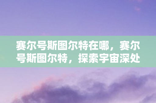 赛尔号斯图尔特在哪,赛尔号斯图尔特,探索宇宙深处的神秘之旅 赛尔号斯图尔特在哪,赛尔号斯图尔特,探索宇宙深处的神秘之旅
