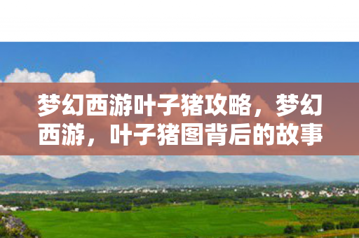 梦幻西游叶子猪攻略，梦幻西游，叶子猪图背后的故事与情怀