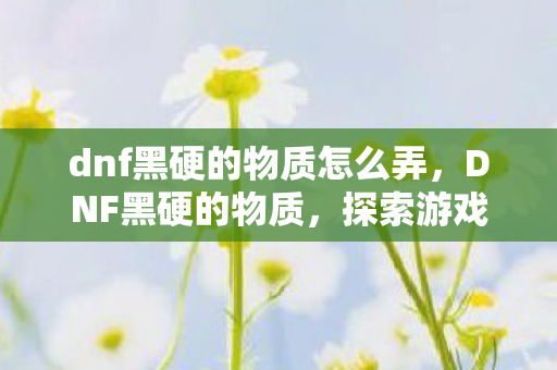 dnf黑硬的物质怎么弄，DNF黑硬的物质，探索游戏内稀有资源的神秘面纱