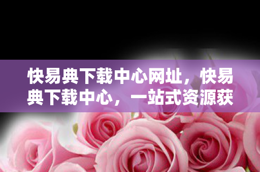 快易典下载中心网址,快易典下载中心,一站式资源获取,尽享便捷体验 快易典下载中心网址,快易典下载中心,一站式资源获取,尽享便捷体验