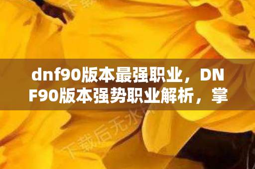 dnf90版本最强职业，DNF90版本强势职业解析，掌握战斗节奏，打造不败神话