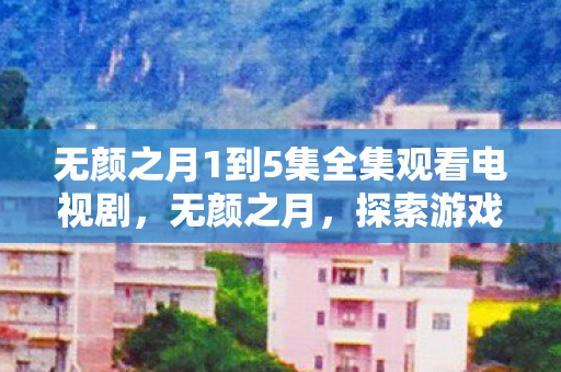 无颜之月1到5集全集观看电视剧，无颜之月，探索游戏背后的文化现象与玩家情感