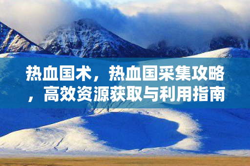 热血国术，热血国采集攻略，高效资源获取与利用指南