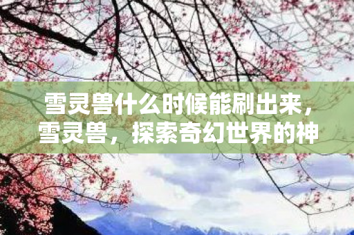 雪灵兽什么时候能刷出来，雪灵兽，探索奇幻世界的神秘生物