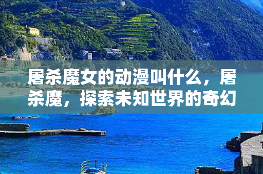 屠杀魔女的动漫叫什么,屠杀魔,探索未知世界的奇幻冒险 屠杀魔女的动漫叫什么,屠杀魔,探索未知世界的奇幻冒险