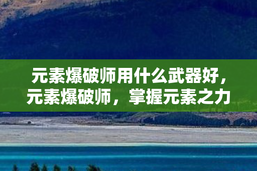 元素爆破师用什么武器好，元素爆破师，掌握元素之力的神秘武器