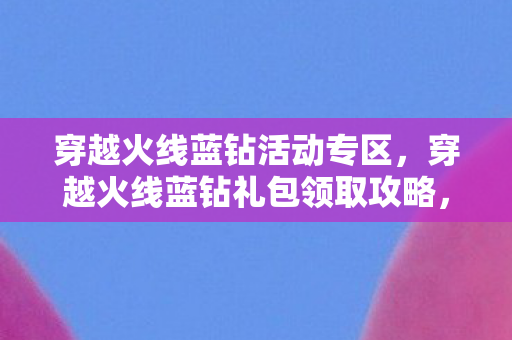 穿越火线蓝钻活动专区，穿越火线蓝钻礼包领取攻略，轻松获取丰厚奖励