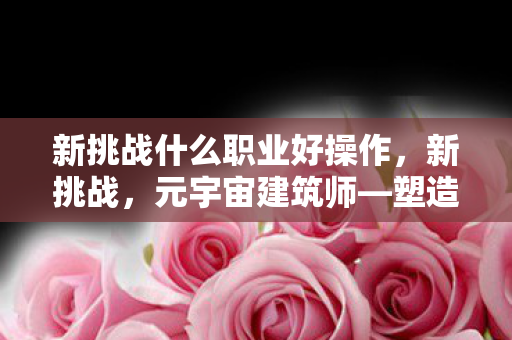 新挑战什么职业好操作，新挑战，元宇宙建筑师—塑造未来数字世界的艺术家