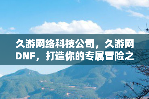 久游网络科技公司，久游网DNF，打造你的专属冒险之旅
