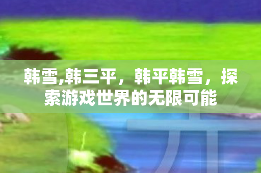 韩雪,韩三平,韩平韩雪,探索游戏世界的无限可能 韩雪,韩三平,韩平韩雪,探索游戏世界的无限可能