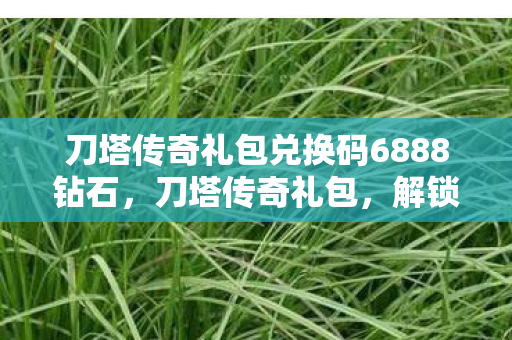 刀塔传奇礼包兑换码6888钻石，刀塔传奇礼包，解锁无限可能的神秘钥匙