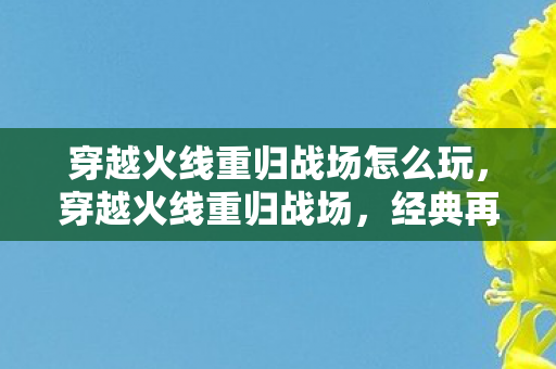 穿越火线重归战场怎么玩，穿越火线重归战场，经典再现，激情燃烧的岁月