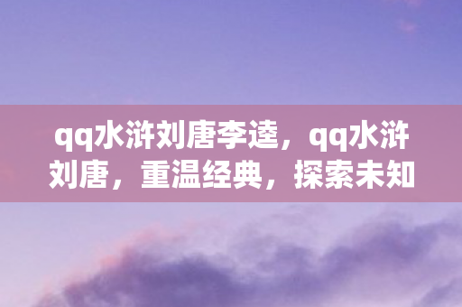 qq水浒刘唐李逵,qq水浒刘唐,重温经典,探索未知的水浒世界 qq水浒刘唐李逵,qq水浒刘唐,重温经典,探索未知的水浒世界