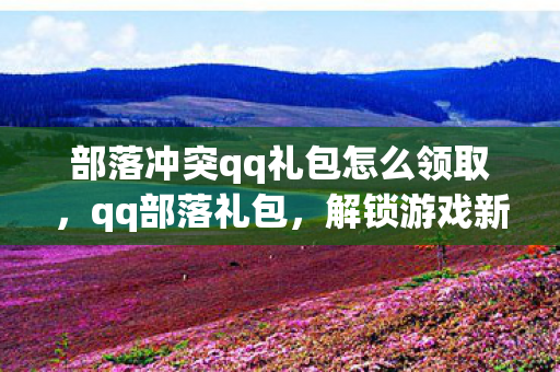 部落冲突qq礼包怎么领取,qq部落礼包,解锁游戏新体验,助力玩家畅游虚拟世界 部落冲突qq礼包怎么领取,qq部落礼包,解锁游戏新体验,助力玩家畅游虚拟世界