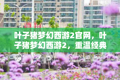 叶子猪梦幻西游2官网,叶子猪梦幻西游2,重温经典,探索无限可能 叶子猪梦幻西游2官网,叶子猪梦幻西游2,重温经典,探索无限可能