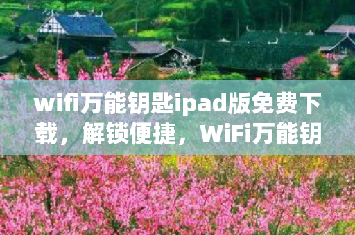 wifi万能钥匙ipad版免费下载，解锁便捷，WiFi万能钥匙iPad版使用指南