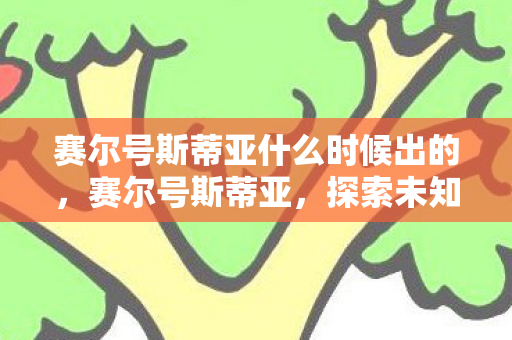 赛尔号斯蒂亚什么时候出的,赛尔号斯蒂亚,探索未知,挑战极限 赛尔号斯蒂亚什么时候出的,赛尔号斯蒂亚,探索未知,挑战极限