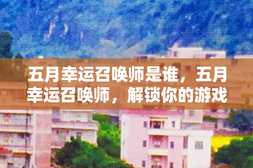 五月幸运召唤师是谁,五月幸运召唤师,解锁你的游戏新纪元 五月幸运召唤师是谁,五月幸运召唤师,解锁你的游戏新纪元