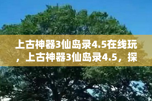 上古神器3仙岛录4.5在线玩,上古神器3仙岛录4.5,探索神秘仙岛的奇幻之旅 上古神器3仙岛录4.5在线玩,上古神器3仙岛录4.5,探索神秘仙岛的奇幻之旅