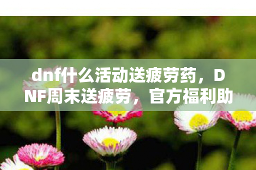 dnf什么活动送疲劳药，DNF周末送疲劳，官方福利助力玩家畅游阿拉德大陆