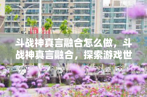 斗战神真言融合怎么做，斗战神真言融合，探索游戏世界的奥秘