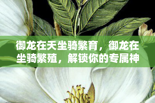 御龙在天坐骑繁育，御龙在坐骑繁殖，解锁你的专属神兽