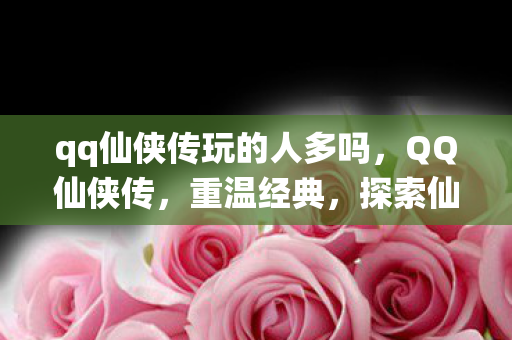 qq仙侠传玩的人多吗,QQ仙侠传,重温经典,探索仙侠世界 qq仙侠传玩的人多吗,QQ仙侠传,重温经典,探索仙侠世界