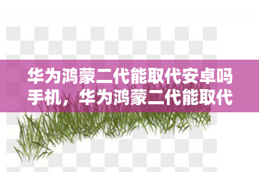 华为鸿蒙二代能取代安卓吗手机,华为鸿蒙二代能取代安卓吗? 华为鸿蒙二代能取代安卓吗手机,华为鸿蒙二代能取代安卓吗?